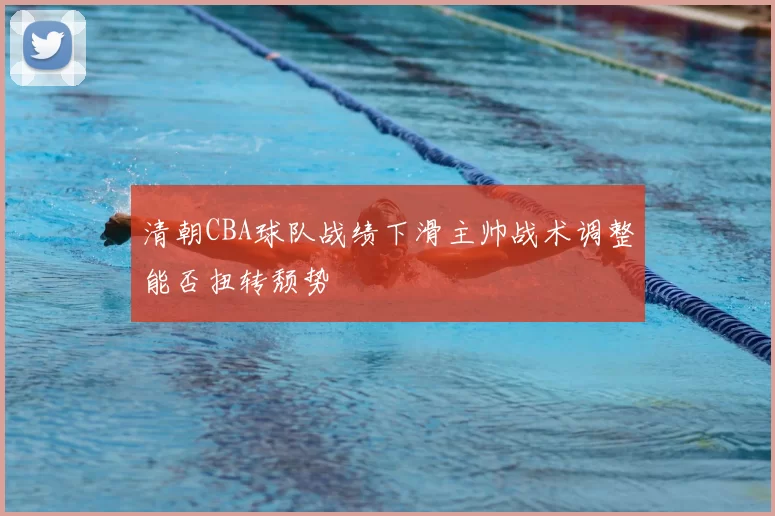 清朝CBA球队战绩下滑主帅战术调整能否扭转颓势