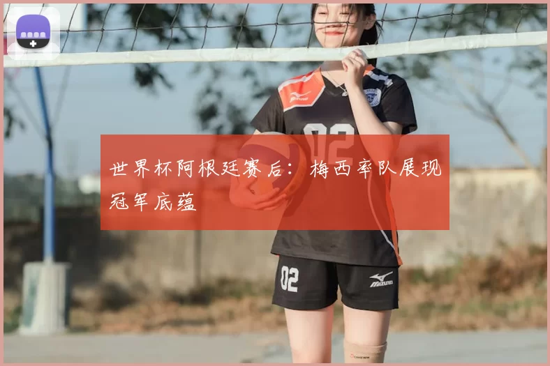 世界杯阿根廷赛后：梅西率队展现冠军底蕴