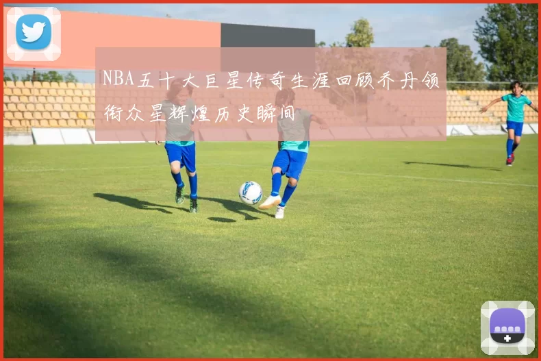 NBA五十大巨星传奇生涯回顾乔丹领衔众星辉煌历史瞬间