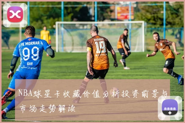 NBA球星卡收藏价值分析投资前景与市场走势解读
