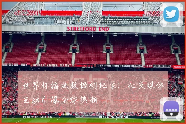 世界杯播放数据创纪录：社交媒体互动引爆全球热潮