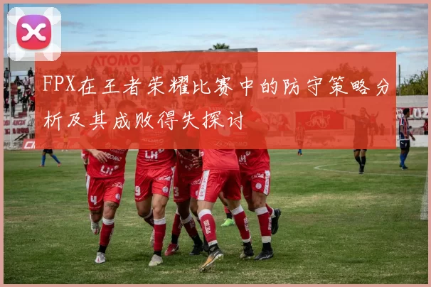 FPX在王者荣耀比赛中的防守策略分析及其成败得失探讨