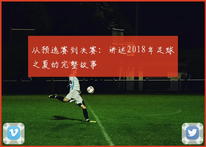 从预选赛到决赛：讲述2018年足球之夏的完整故事
