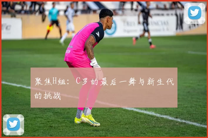 聚焦H组：C罗的最后一舞与新生代的挑战