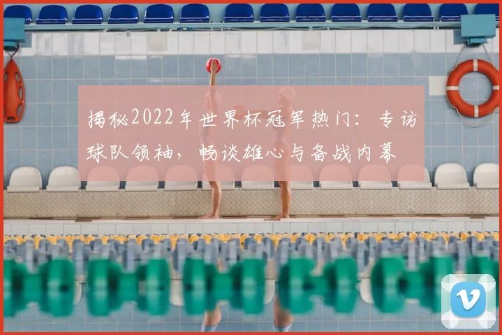 揭秘2022年世界杯冠军热门：专访球队领袖，畅谈雄心与备战内幕
