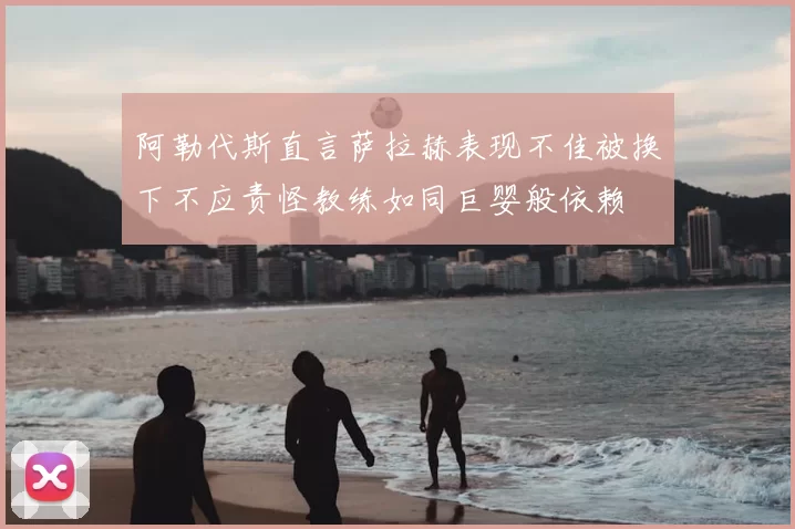 阿勒代斯直言萨拉赫表现不佳被换下不应责怪教练如同巨婴般依赖