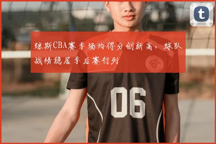 琼斯CBA赛季场均得分创新高，球队战绩稳居季后赛行列