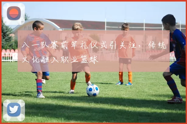 八一队赛前军礼仪式引关注，传统文化融入职业篮球