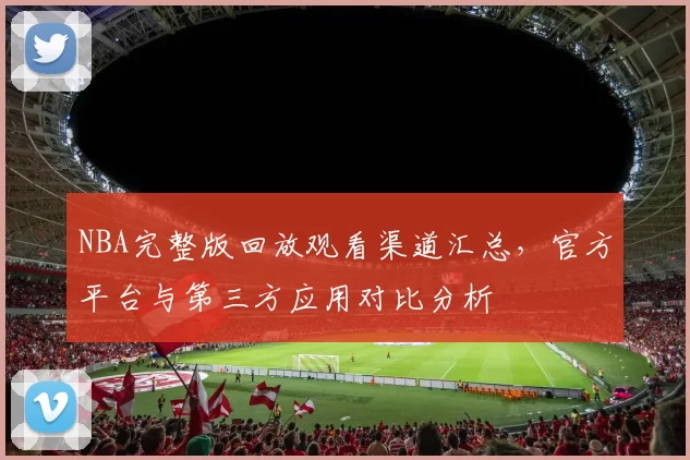 NBA完整版回放观看渠道汇总，官方平台与第三方应用对比分析