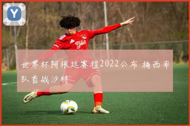 世界杯阿根廷赛程2022公布 梅西率队首战沙特