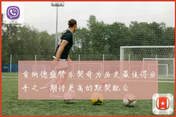 肯纳德盛赞东契奇为历史最佳得分手之一期待更高的默契配合