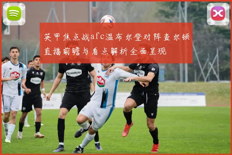 英甲焦点战afc温布尔登对阵查尔顿直播前瞻与看点解析全面呈现