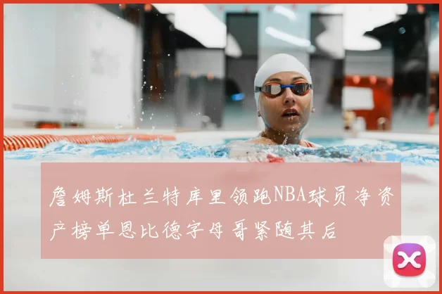 詹姆斯杜兰特库里领跑NBA球员净资产榜单恩比德字母哥紧随其后