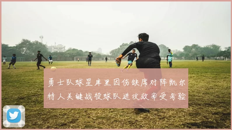 勇士队球星库里因伤缺席对阵凯尔特人关键战役球队进攻效率受考验