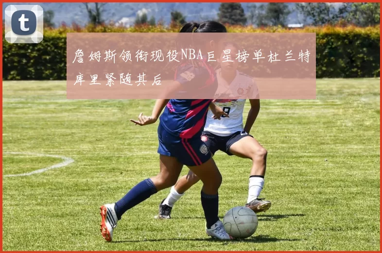 詹姆斯领衔现役NBA巨星榜单杜兰特库里紧随其后