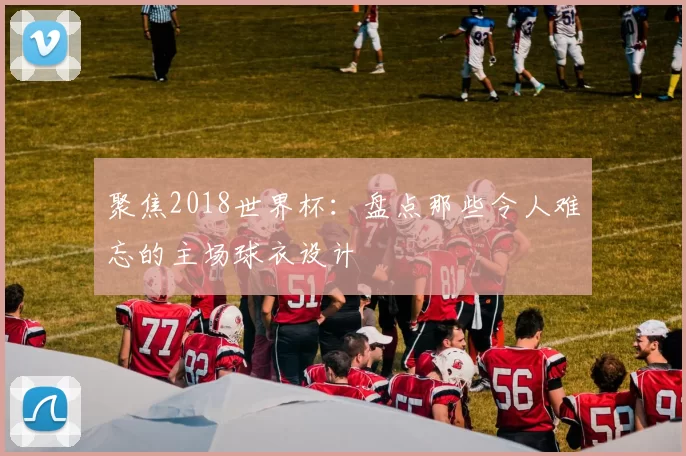 聚焦2018世界杯:盘点那些令人难忘的主场球衣设计