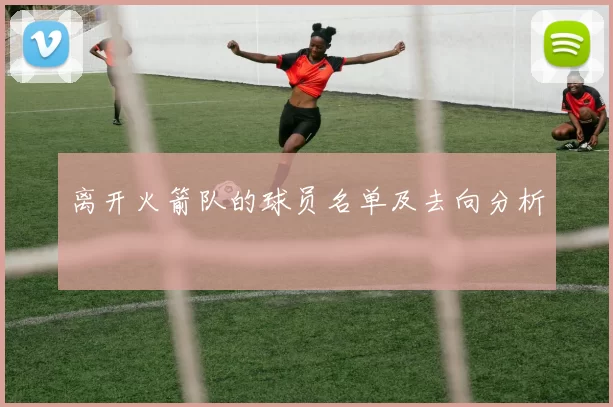 离开火箭队的球员名单及去向分析