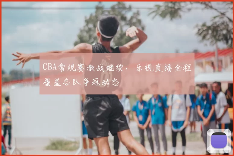 CBA常规赛激战继续，乐视直播全程覆盖各队争冠动态