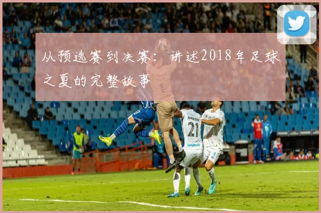 从预选赛到决赛：讲述2018年足球之夏的完整故事