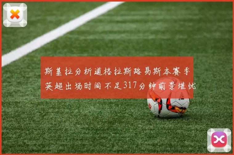 斯基拉分析道格拉斯路易斯本赛季英超出场时间不足317分钟前景堪忧