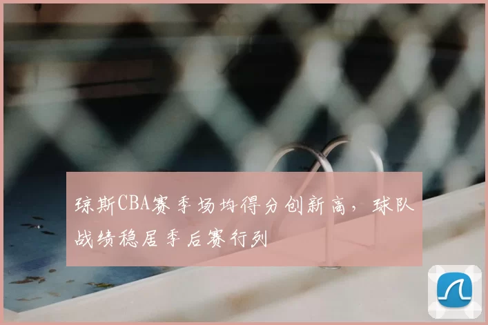 琼斯CBA赛季场均得分创新高，球队战绩稳居季后赛行列