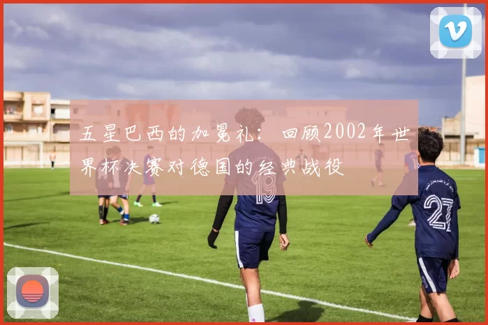 五星巴西的加冕礼：回顾2002年世界杯决赛对德国的经典战役