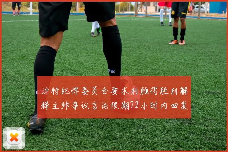 沙特纪律委员会要求利雅得胜利解释主帅争议言论限期72小时内回复