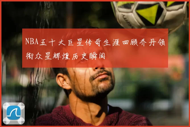 NBA五十大巨星传奇生涯回顾乔丹领衔众星辉煌历史瞬间