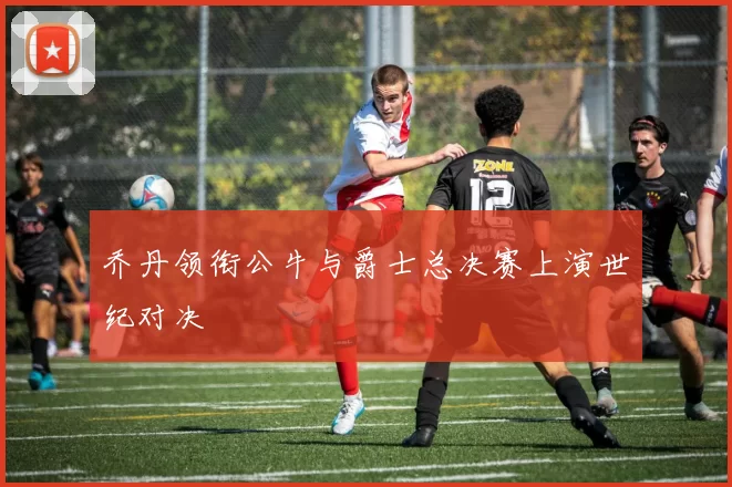 乔丹领衔公牛与爵士总决赛上演世纪对决