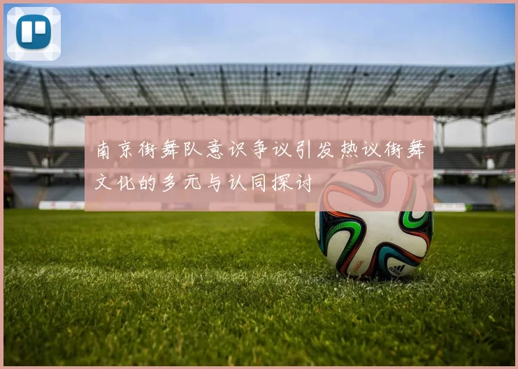 南京街舞队意识争议引发热议街舞文化的多元与认同探讨