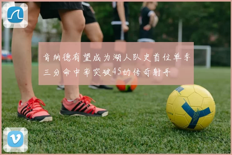 肯纳德有望成为湖人队史首位单季三分命中率突破45的传奇射手