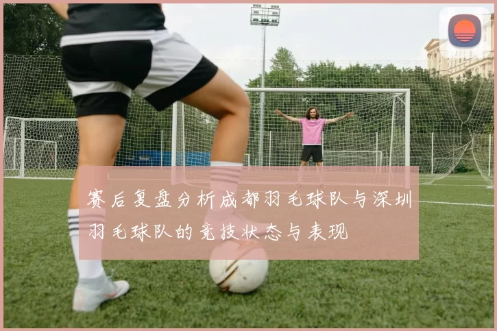 赛后复盘分析成都羽毛球队与深圳羽毛球队的竞技状态与表现