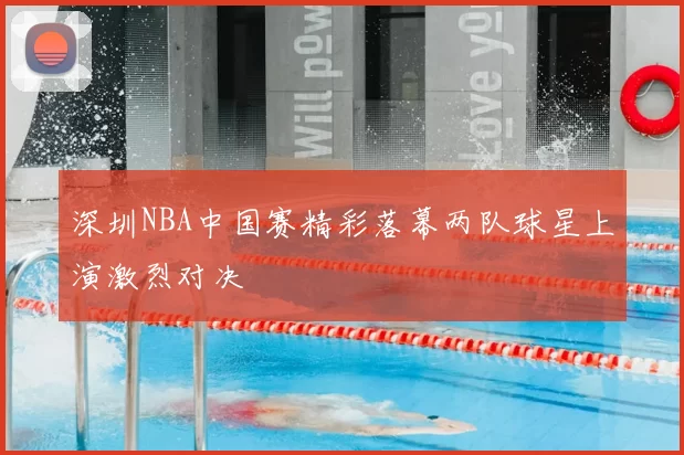 深圳NBA中国赛精彩落幕两队球星上演激烈对决