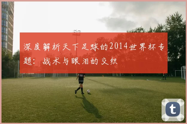深度解析天下足球的2014世界杯专题：战术与眼泪的交织