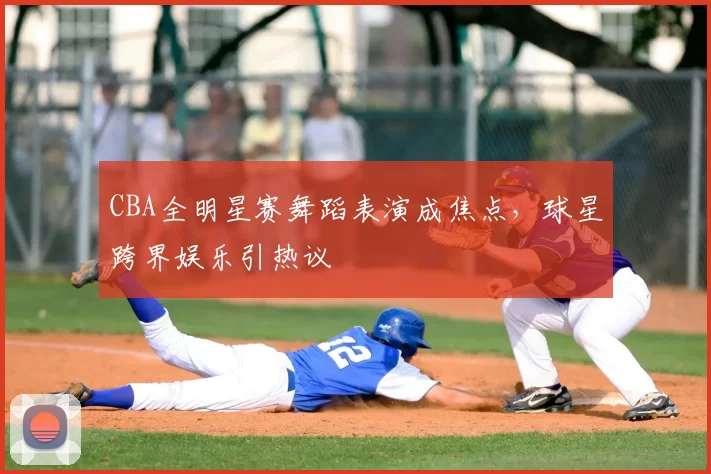 CBA全明星赛舞蹈表演成焦点，球星跨界娱乐引热议