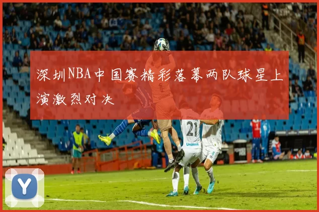 深圳NBA中国赛精彩落幕两队球星上演激烈对决