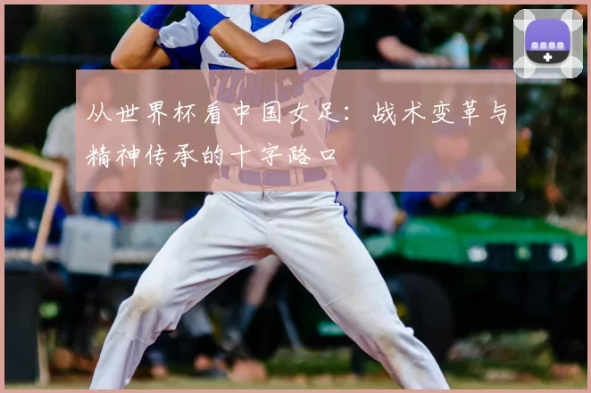 从世界杯看中国女足：战术变革与精神传承的十字路口
