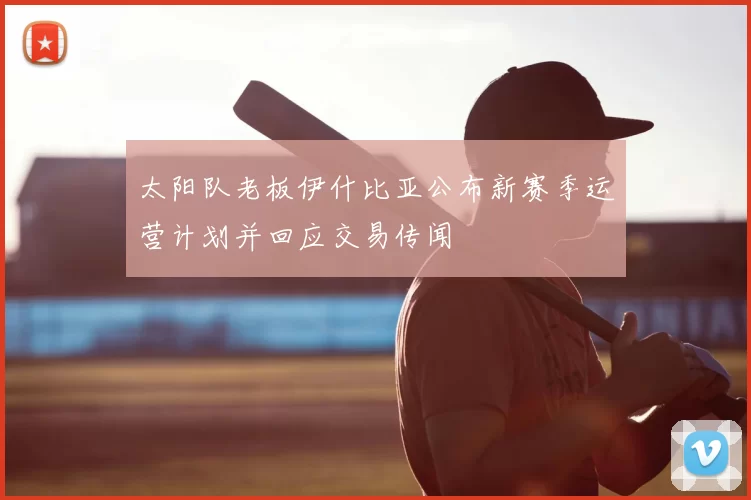 太阳队老板伊什比亚公布新赛季运营计划并回应交易传闻
