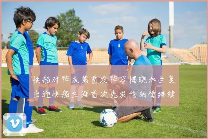 快船对阵灰熊首发阵容揭晓加兰复出迎快船生涯首次先发伦纳德继续出战
