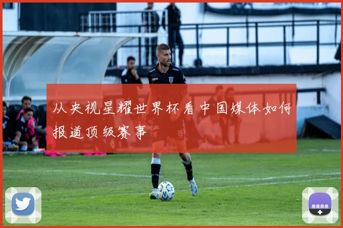 从央视星耀世界杯看中国媒体如何报道顶级赛事