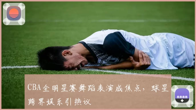 CBA全明星赛舞蹈表演成焦点，球星跨界娱乐引热议