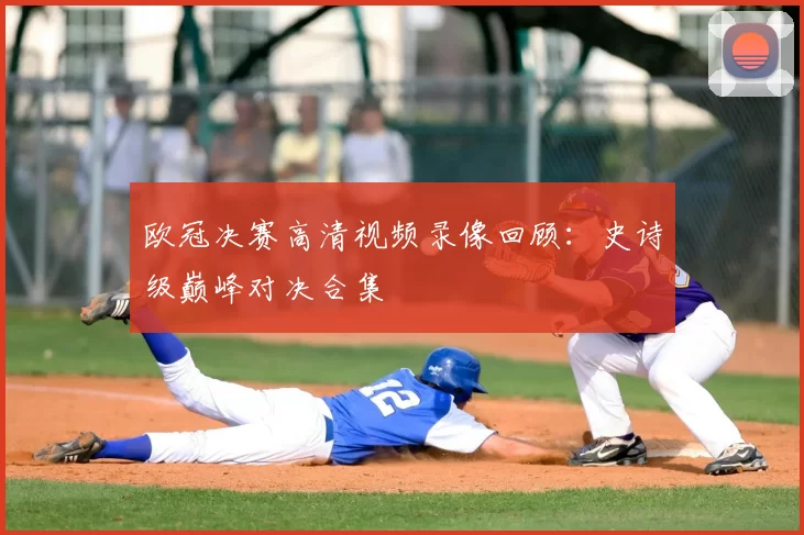欧冠决赛高清视频录像回顾：史诗级巅峰对决合集