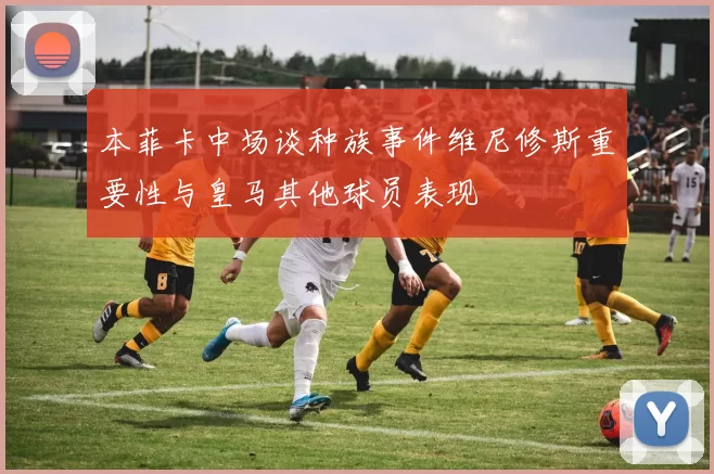 本菲卡中场谈种族事件维尼修斯重要性与皇马其他球员表现