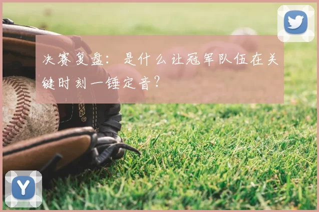 决赛复盘：是什么让冠军队伍在关键时刻一锤定音？