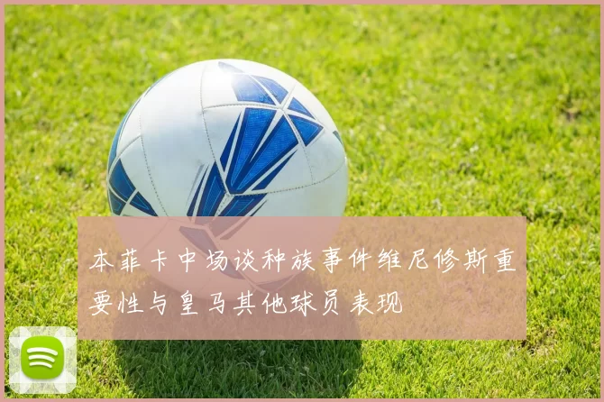 本菲卡中场谈种族事件维尼修斯重要性与皇马其他球员表现
