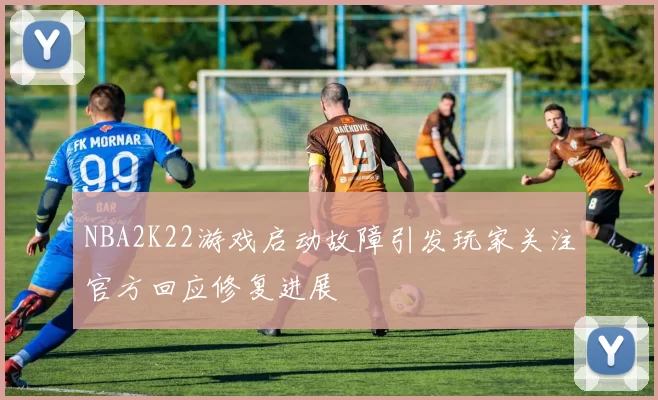 NBA2K22游戏启动故障引发玩家关注官方回应修复进展