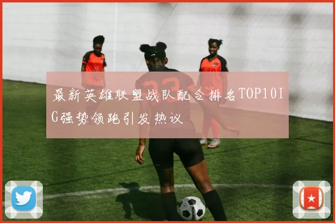 最新英雄联盟战队配合排名TOP10IG强势领跑引发热议