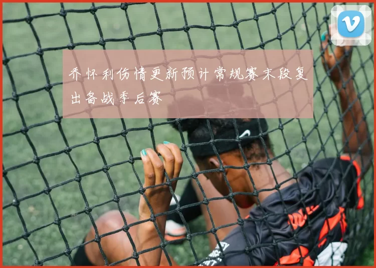 乔怀利伤情更新预计常规赛末段复出备战季后赛