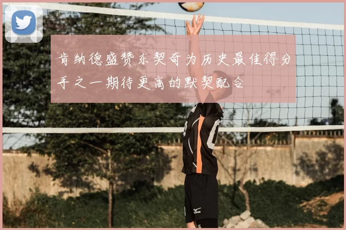 肯纳德盛赞东契奇为历史最佳得分手之一期待更高的默契配合
