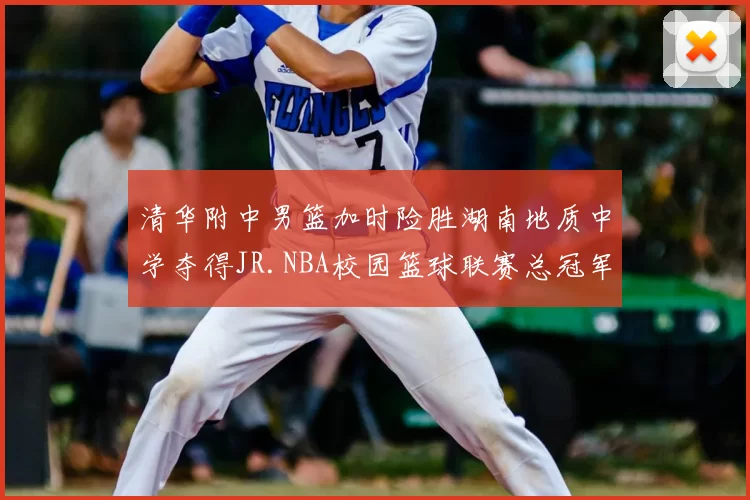 清华附中男篮加时险胜湖南地质中学夺得JR.NBA校园篮球联赛总冠军